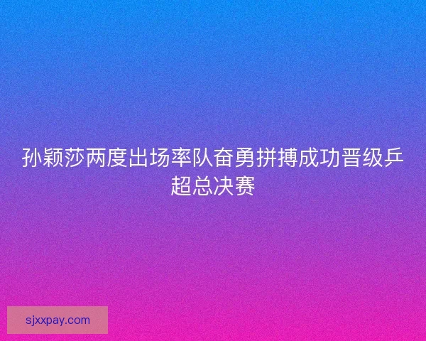 孙颖莎两度出场率队奋勇拼搏成功晋级乒超总决赛