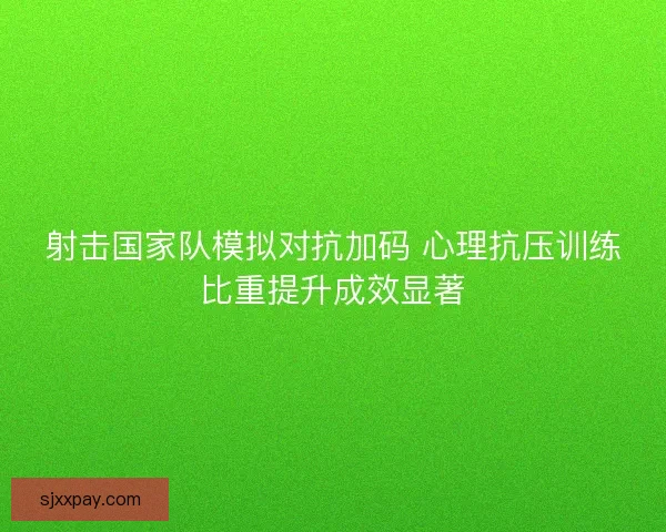 射击国家队模拟对抗加码 心理抗压训练比重提升成效显著